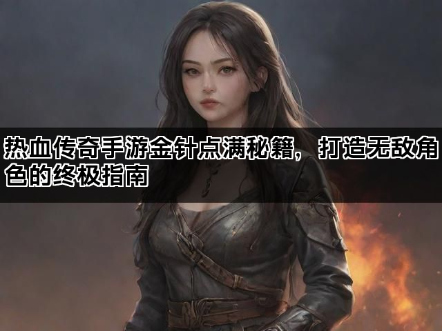 热血传奇手游金针点满秘籍，打造无敌角色的终极指南