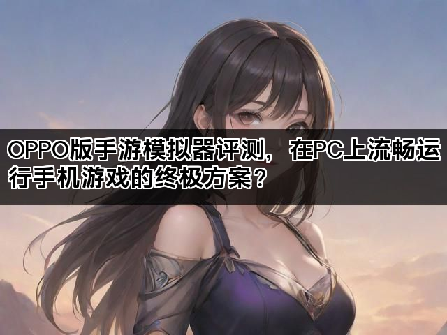 OPPO版手游模拟器评测，在PC上流畅运行手机游戏的终极方案？