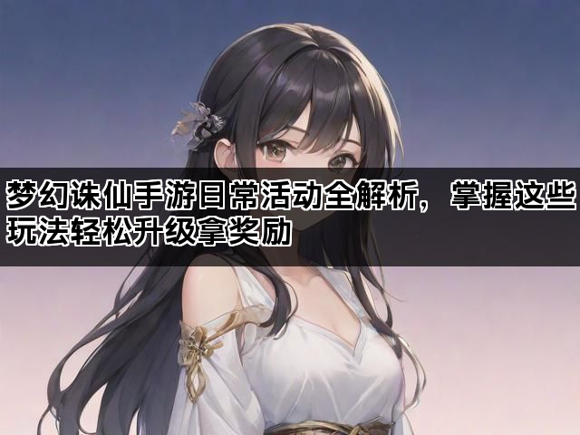 梦幻诛仙手游日常活动全解析，掌握这些玩法轻松升级拿奖励
