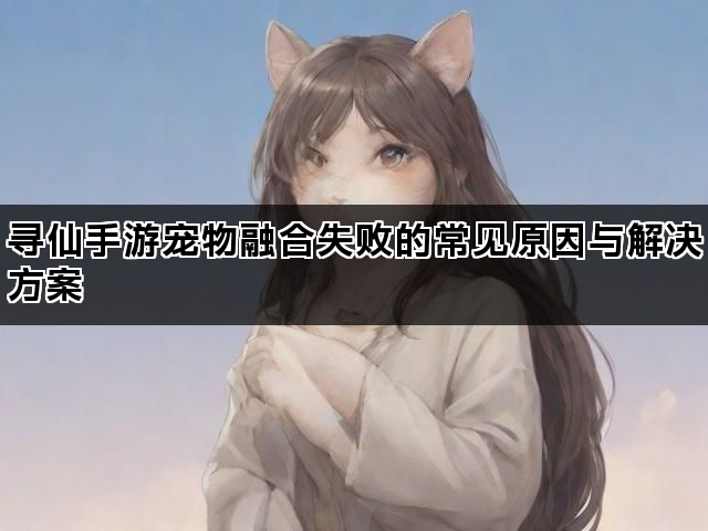 寻仙手游宠物融合失败的常见原因与解决方案