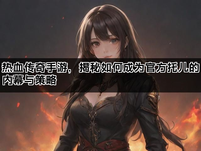 热血传奇手游，揭秘如何成为官方托儿的内幕与策略