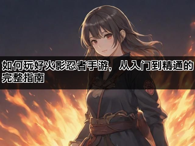 如何玩好火影忍者手游,从入门到精通的完整指南 如何玩好火影忍者手游,从入门到精通的完整指南