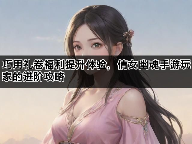 巧用礼卷福利提升体验，倩女幽魂手游玩家的进阶攻略