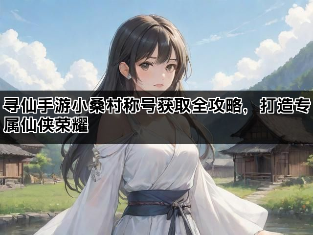 寻仙手游小桑村称号获取全攻略，打造专属仙侠荣耀