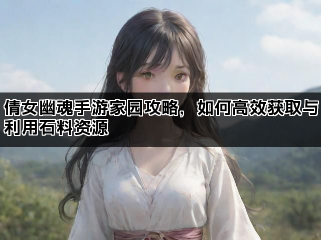 倩女幽魂手游家园攻略，如何高效获取与利用石料资源