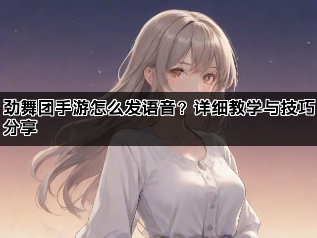 劲舞团手游怎么发语音？详细教学与技巧分享