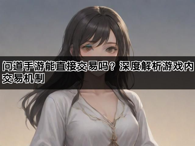 问道手游能直接交易吗？深度解析游戏内交易机制