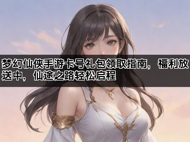 梦幻仙侠手游卡号礼包领取指南，福利放送中，仙途之路轻松启程