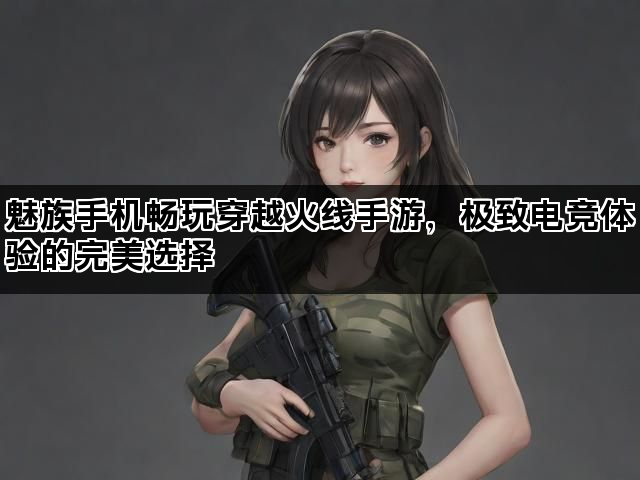 魅族手机畅玩穿越火线手游，极致电竞体验的完美选择
