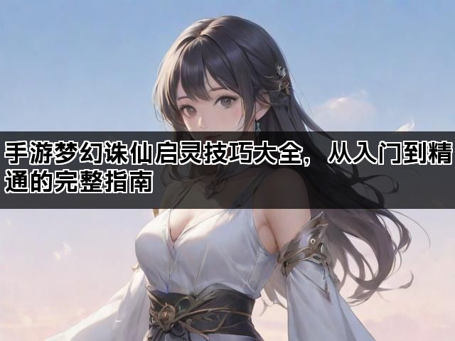 手游梦幻诛仙启灵技巧大全，从入门到精通的完整指南
