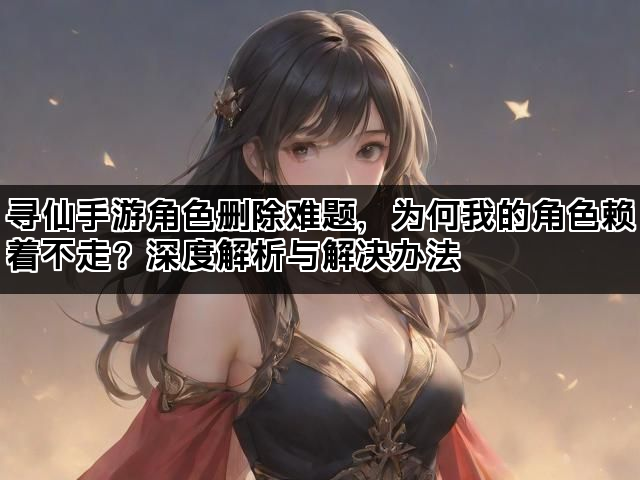 寻仙手游角色删除难题，为何我的角色赖着不走？深度解析与解决办法
