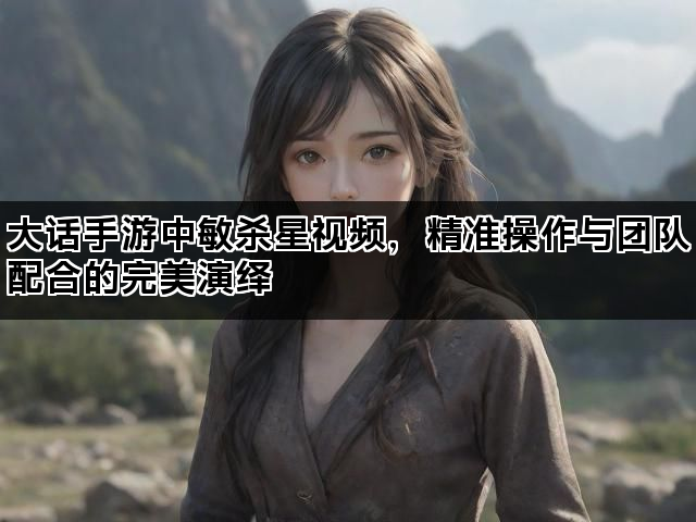 大话手游中敏杀星视频，精准操作与团队配合的完美演绎