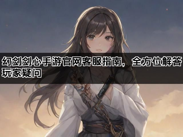 幻剑剑心手游官网客服指南，全方位解答玩家疑问