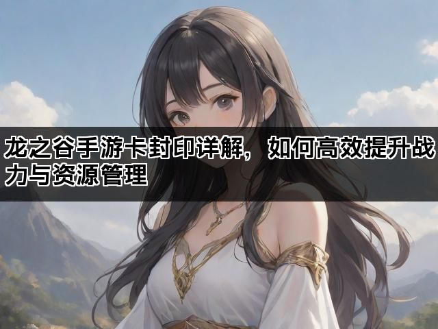 龙之谷手游卡封印详解，如何高效提升战力与资源管理
