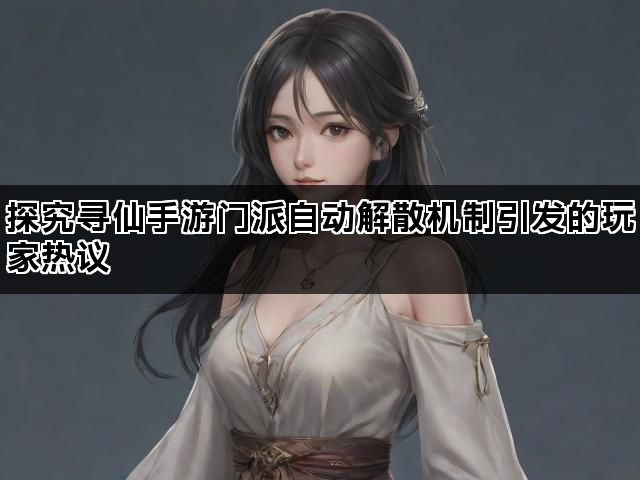 探究寻仙手游门派自动解散机制引发的玩家热议
