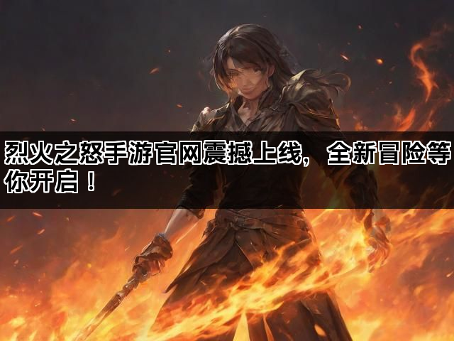 烈火之怒手游官网震撼上线，全新冒险等你开启！