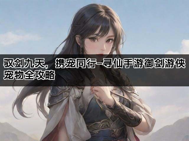 驭剑九天，携宠同行—寻仙手游御剑游侠宠物全攻略