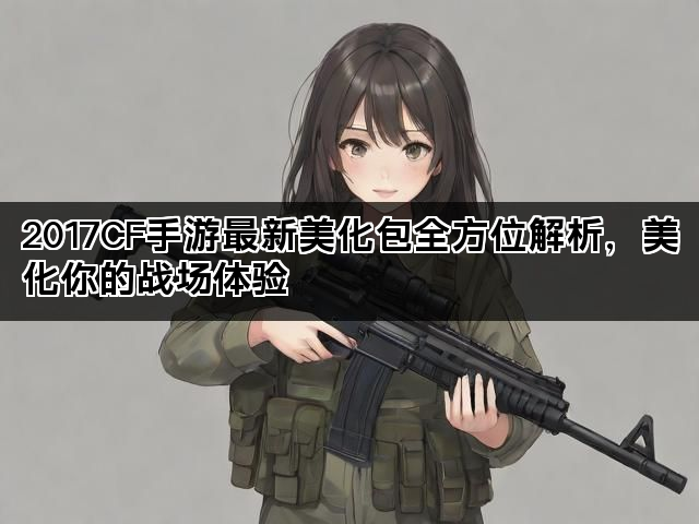 2017CF手游最新美化包全方位解析，美化你的战场体验