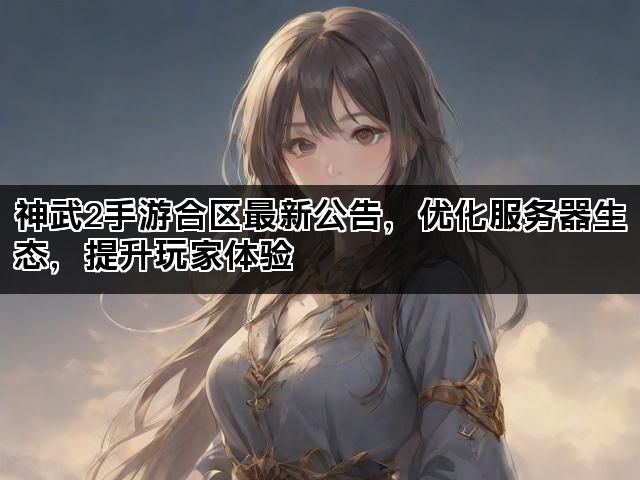 神武2手游合区最新公告，优化服务器生态，提升玩家体验