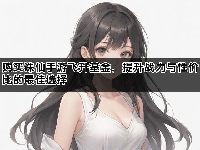 购买诛仙手游飞升基金，提升战力与性价比的最佳选择