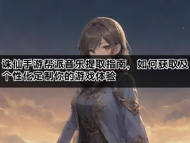 诛仙手游帮派音乐提取指南，如何获取及个性化定制你的游戏体验