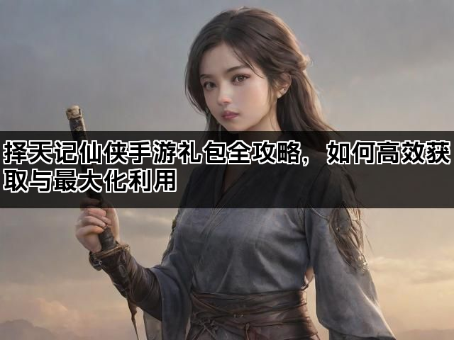 择天记仙侠手游礼包全攻略，如何高效获取与最大化利用