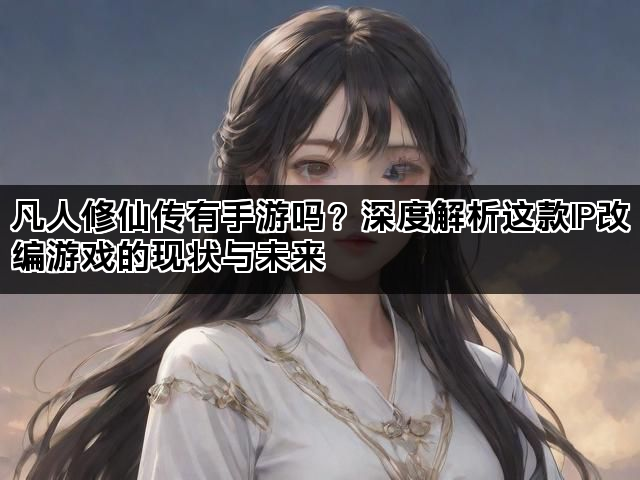 凡人修仙传有手游吗？深度解析这款IP改编游戏的现状与未来