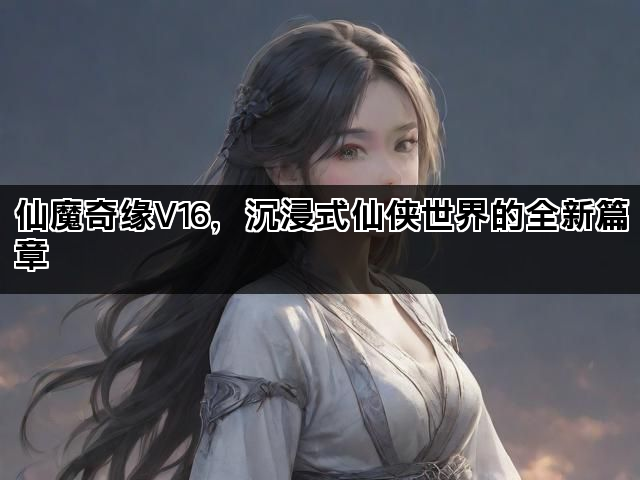 仙魔奇缘V16，沉浸式仙侠世界的全新篇章