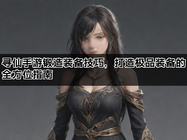 寻仙手游锻造装备技巧，打造极品装备的全方位指南