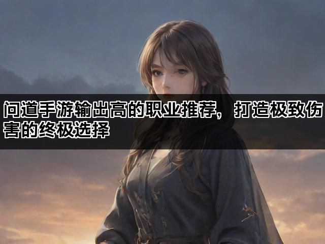 问道手游输出高的职业推荐,打造极致伤害的终极选择 问道手游输出高的职业推荐,打造极致伤害的终极选择