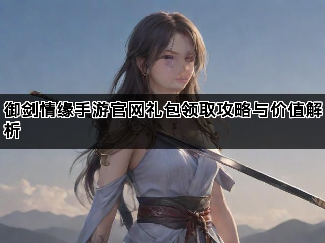 御剑情缘手游官网礼包领取攻略与价值解析