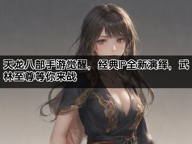 天龙八部手游觉醒，经典IP全新演绎，武林至尊等你来战