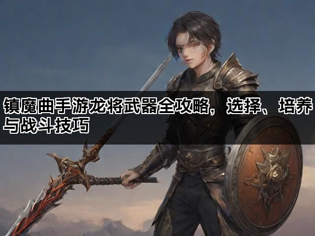 镇魔曲手游龙将武器全攻略,选择、培养与战斗技巧 镇魔曲手游龙将武器全攻略,选择、培养与战斗技巧