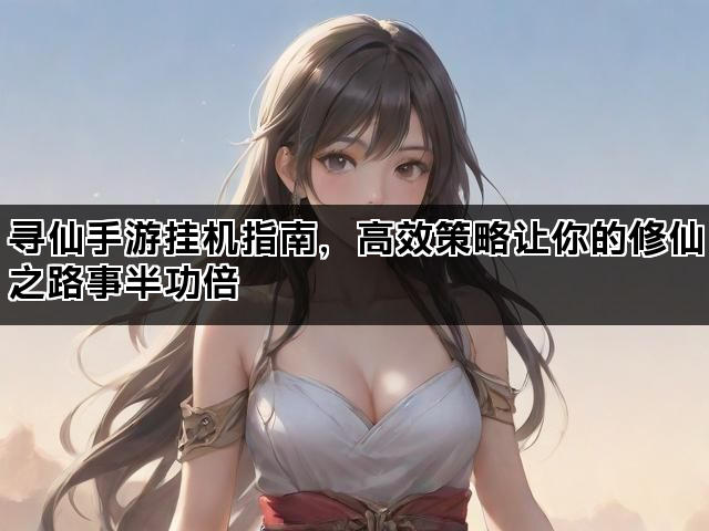寻仙手游挂机指南，高效策略让你的修仙之路事半功倍