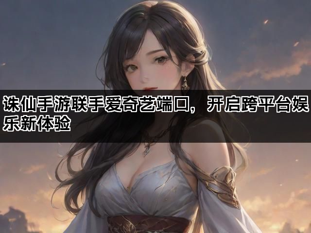 诛仙手游联手爱奇艺端口，开启跨平台娱乐新体验