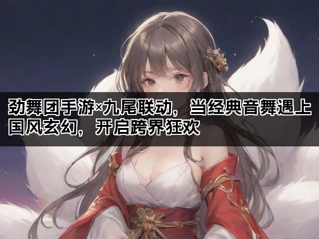劲舞团手游×九尾联动，当经典音舞遇上国风玄幻，开启跨界狂欢