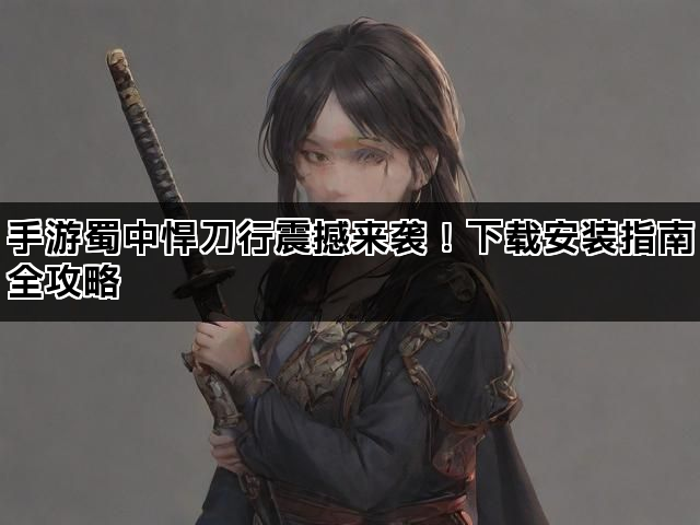手游蜀中悍刀行震撼来袭！下载安装指南全攻略