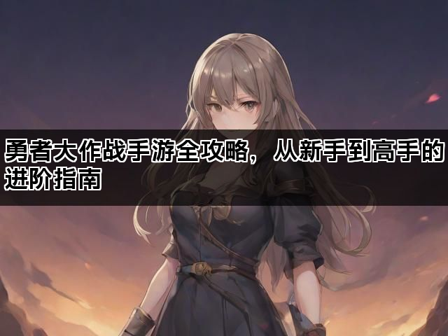 勇者大作战手游全攻略，从新手到高手的进阶指南