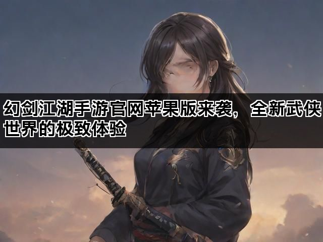 幻剑江湖手游官网苹果版来袭，全新武侠世界的极致体验