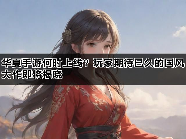 华夏手游何时上线？玩家期待已久的国风大作即将揭晓