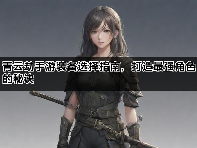青云劫手游装备选择指南，打造最强角色的秘诀