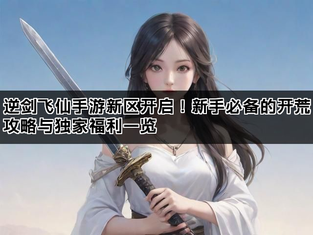 逆剑飞仙手游新区开启!新手必备的开荒攻略与独家福利一览 逆剑飞仙手游新区开启!新手必备的开荒攻略与独家福利一览