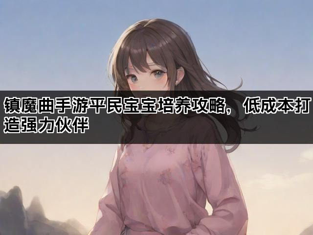 镇魔曲手游平民宝宝培养攻略,低成本打造强力伙伴 镇魔曲手游平民宝宝培养攻略,低成本打造强力伙伴