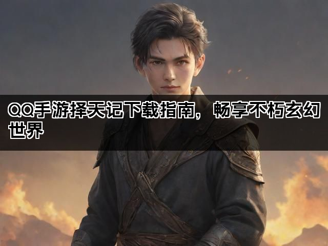 QQ手游择天记下载指南，畅享不朽玄幻世界