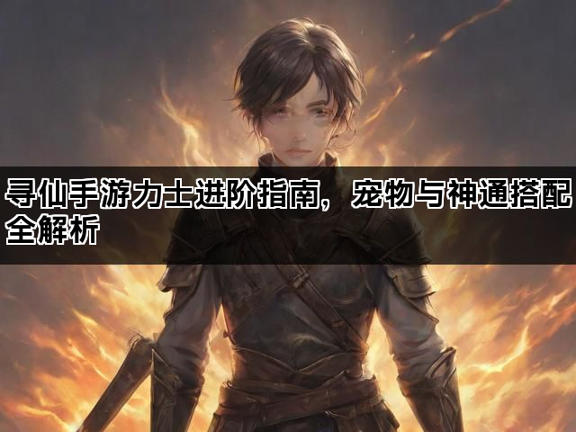 寻仙手游力士进阶指南，宠物与神通搭配全解析