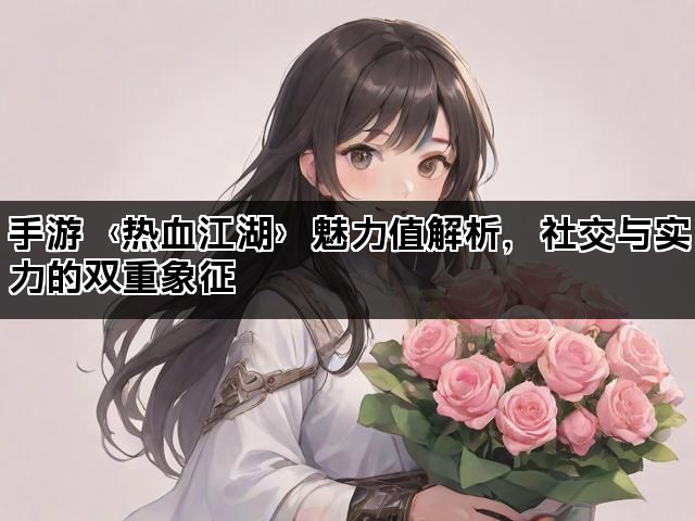 手游〈热血江湖〉魅力值解析,社交与实力的双重象征 手游〈热血江湖〉魅力值解析,社交与实力的双重象征