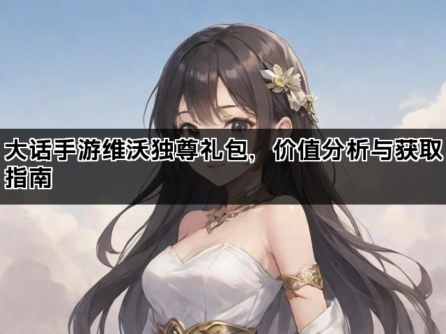 大话手游维沃独尊礼包，价值分析与获取指南