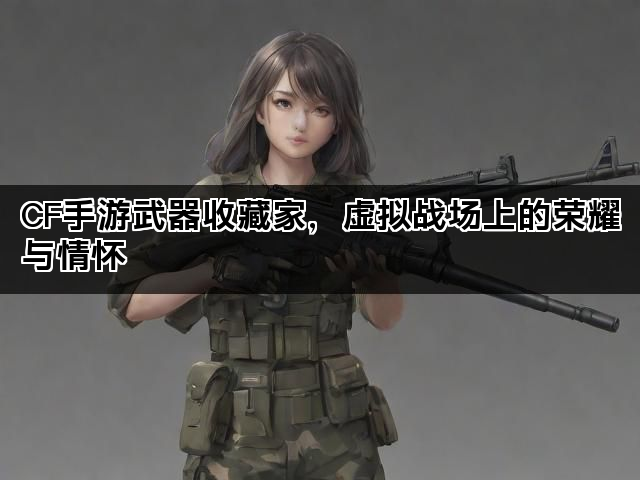 CF手游武器收藏家，虚拟战场上的荣耀与情怀
