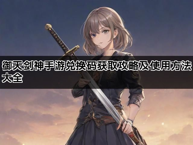 御天剑神手游兑换码获取攻略及使用方法大全