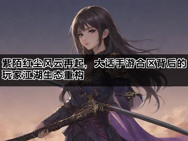 紫陌红尘风云再起，大话手游合区背后的玩家江湖生态重构
